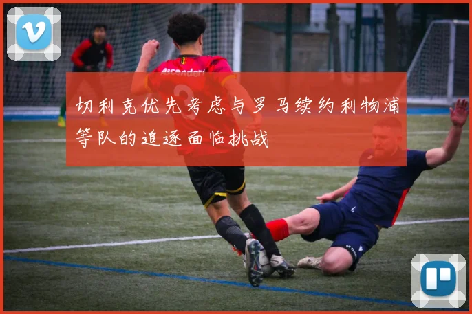 切利克优先考虑与罗马续约利物浦等队的追逐面临挑战