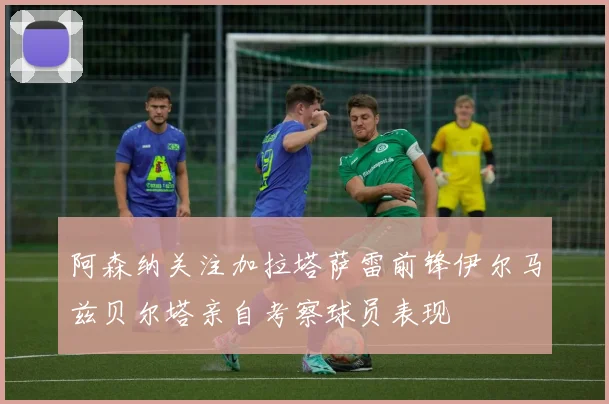 阿森纳关注加拉塔萨雷前锋伊尔马兹贝尔塔亲自考察球员表现