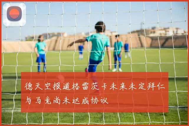 德天空报道格雷茨卡未来未定拜仁与马竞尚未达成协议
