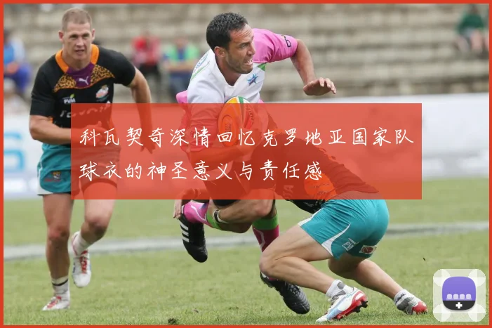 科瓦契奇深情回忆克罗地亚国家队球衣的神圣意义与责任感