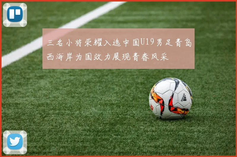 三名小将荣耀入选中国U19男足青岛西海岸为国效力展现青春风采