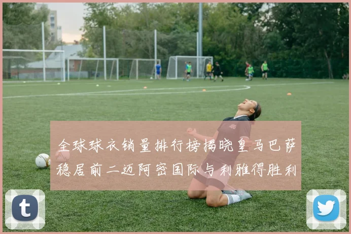 全球球衣销量排行榜揭晓皇马巴萨稳居前二迈阿密国际与利雅得胜利表现抢眼