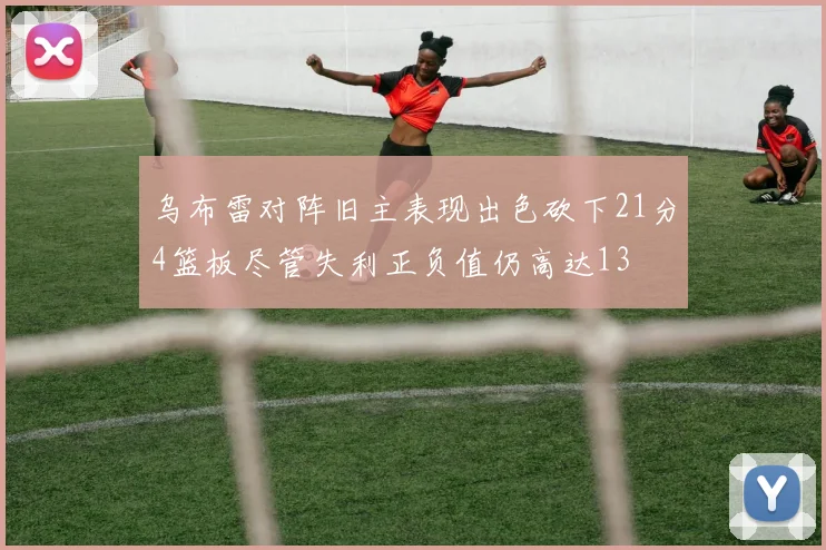 乌布雷对阵旧主表现出色砍下21分4篮板尽管失利正负值仍高达13