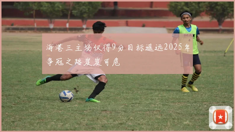 海港三主场仅得9分目标遥远2025年争冠之路岌岌可危