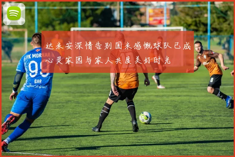 达米安深情告别国米感慨球队已成心灵家园与家人共度美好时光