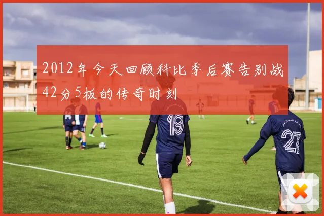 2012年今天回顾科比季后赛告别战42分5板的传奇时刻