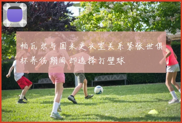 帕瓦尔与国米更衣室关系紧张世俱杯养伤期间却选择打壁球