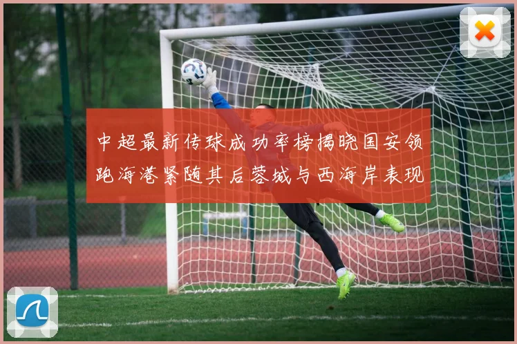 中超最新传球成功率榜揭晓国安领跑海港紧随其后蓉城与西海岸表现不俗