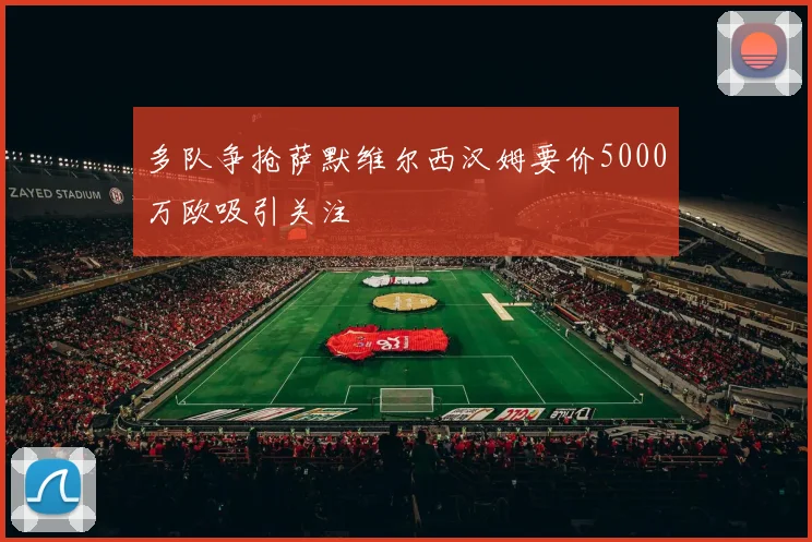 多队争抢萨默维尔西汉姆要价5000万欧吸引关注