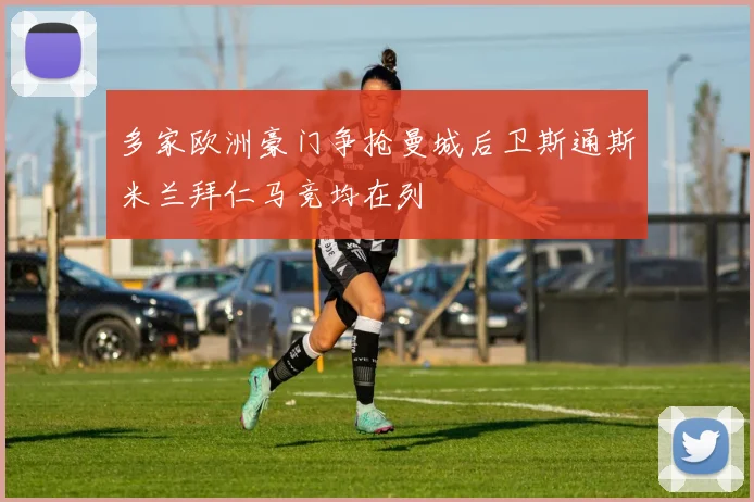 多家欧洲豪门争抢曼城后卫斯通斯米兰拜仁马竞均在列