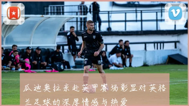 瓜迪奥拉亲赴英甲赛场彰显对英格兰足球的深厚情感与热爱