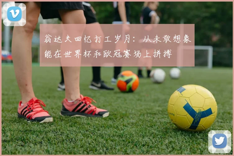 翁达夫回忆打工岁月：从未敢想象能在世界杯和欧冠赛场上拼搏