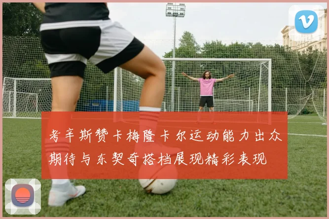 考辛斯赞卡梅隆卡尔运动能力出众期待与东契奇搭档展现精彩表现