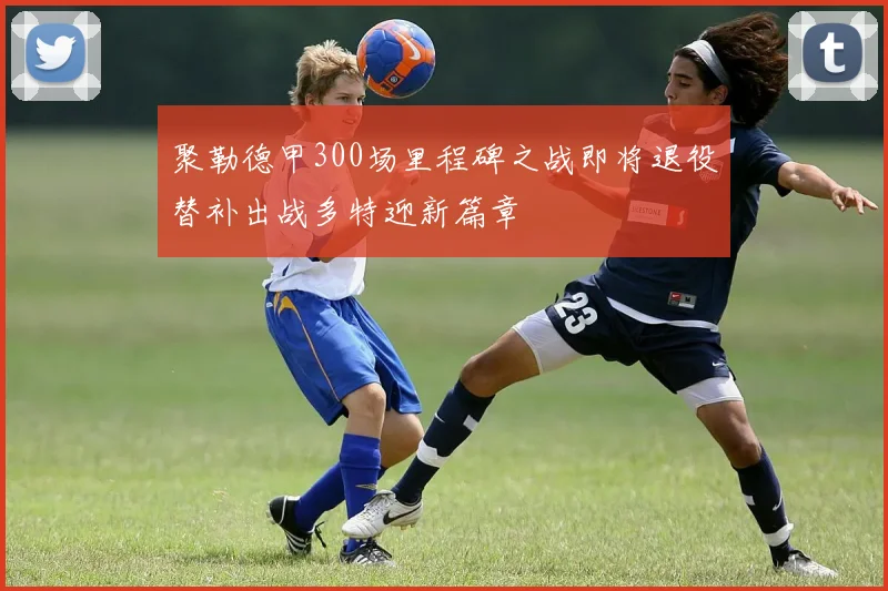 聚勒德甲300场里程碑之战即将退役替补出战多特迎新篇章