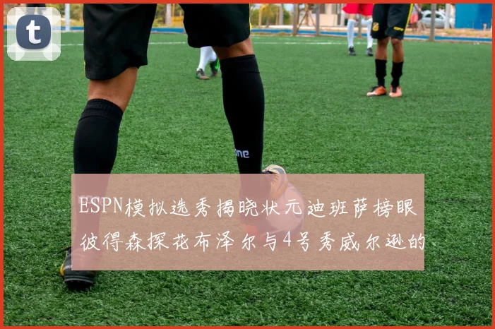 ESPN模拟选秀揭晓状元迪班萨榜眼彼得森探花布泽尔与4号秀威尔逊的精彩表现