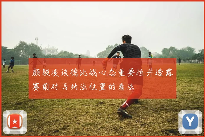 颜骏凌谈德比战心态重要性并透露赛前对马纳法位置的看法