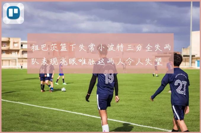 祖巴茨篮下失常小波特三分全失两队表现亮眼唯独这两人令人失望