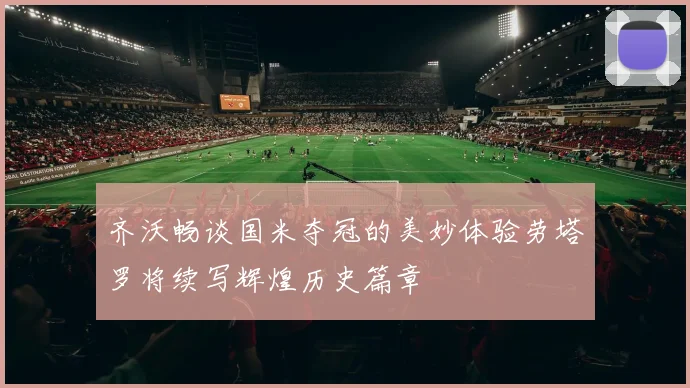 齐沃畅谈国米夺冠的美妙体验劳塔罗将续写辉煌历史篇章