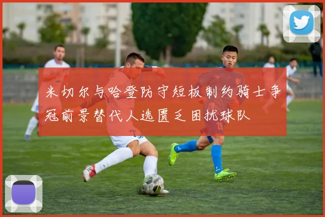 米切尔与哈登防守短板制约骑士争冠前景替代人选匮乏困扰球队