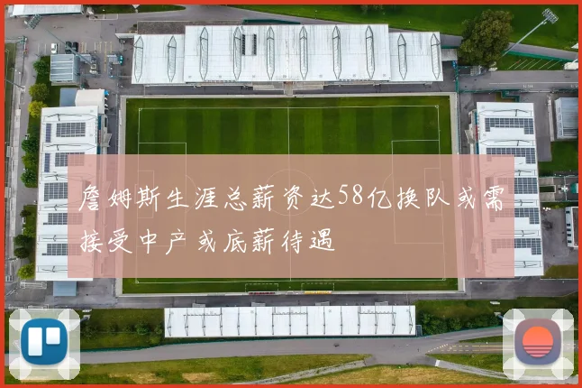詹姆斯生涯总薪资达58亿换队或需接受中产或底薪待遇