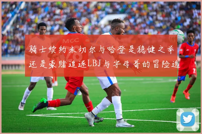 骑士续约米切尔与哈登是稳健之举还是豪赌追逐LBJ与字母哥的冒险选择
