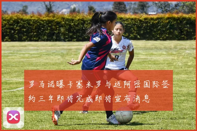 罗马诺曝卡塞米罗与迈阿密国际签约三年即将完成即将宣布消息