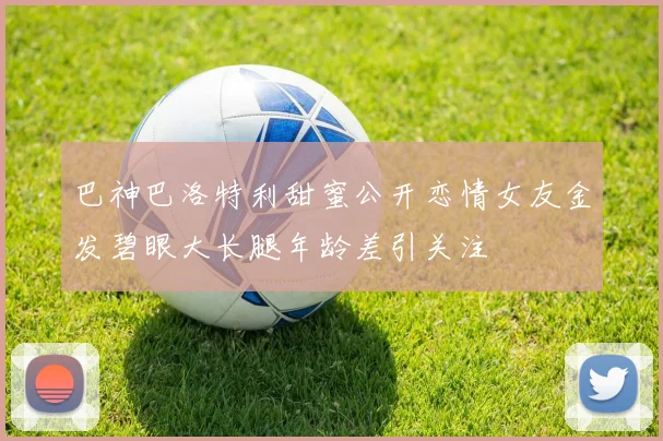 巴神巴洛特利甜蜜公开恋情女友金发碧眼大长腿年龄差引关注