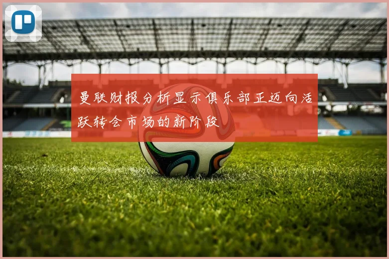 曼联财报分析显示俱乐部正迈向活跃转会市场的新阶段