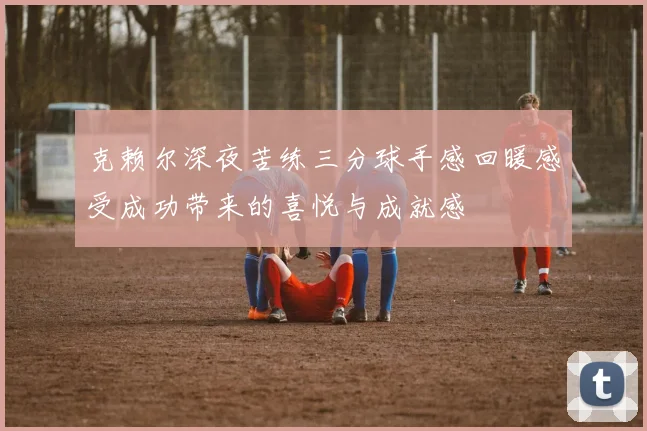 克赖尔深夜苦练三分球手感回暖感受成功带来的喜悦与成就感