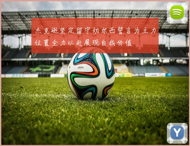 杰克逊坚定留守切尔西誓言为主力位置全力以赴展现自我价值
