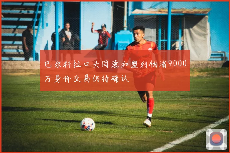 巴尔科拉口头同意加盟利物浦9000万身价交易仍待确认
