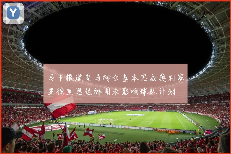 马卡报道皇马转会基本完成奥利塞罗德里恩佐绯闻未影响球队计划