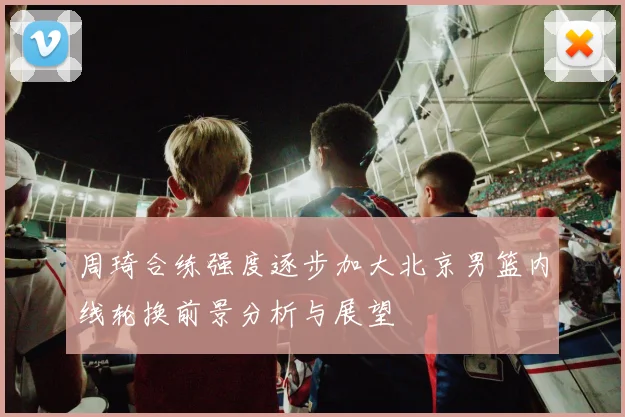 周琦合练强度逐步加大北京男篮内线轮换前景分析与展望