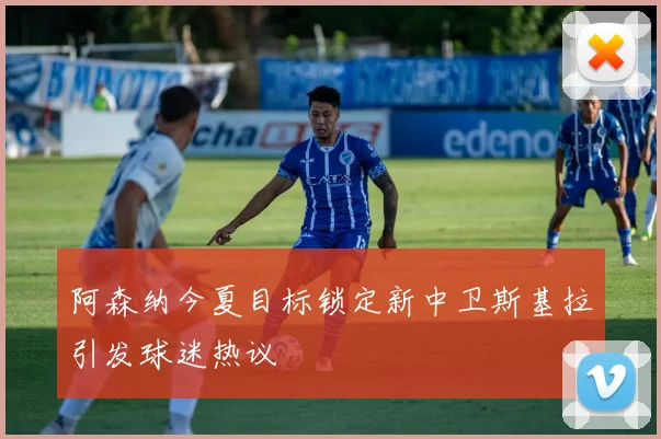 阿森纳今夏目标锁定新中卫斯基拉引发球迷热议