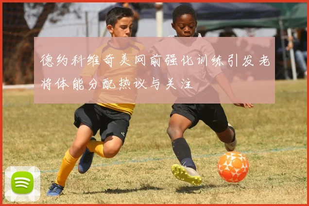 德约科维奇美网前强化训练引发老将体能分配热议与关注