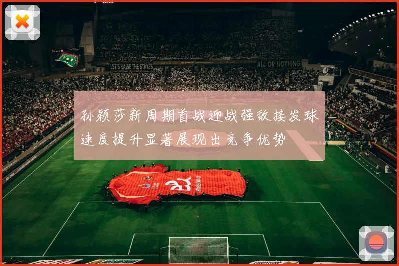 孙颖莎新周期首战迎战强敌接发球速度提升显著展现出竞争优势