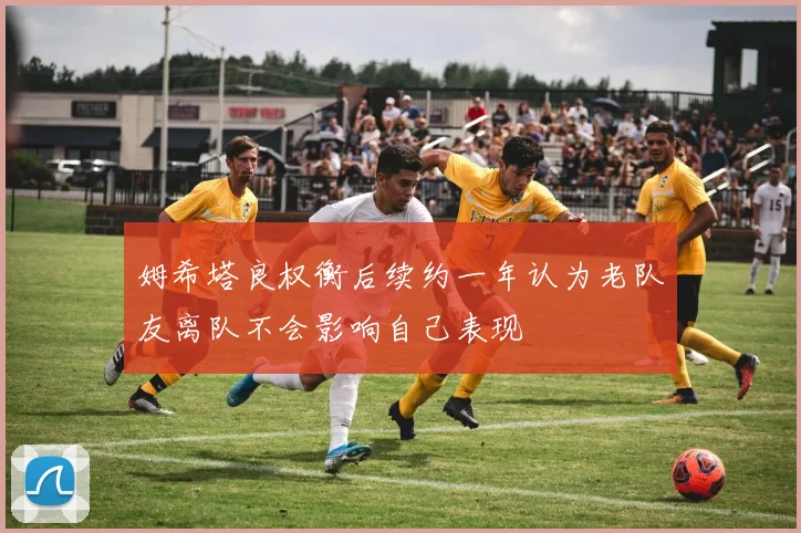 姆希塔良权衡后续约一年认为老队友离队不会影响自己表现