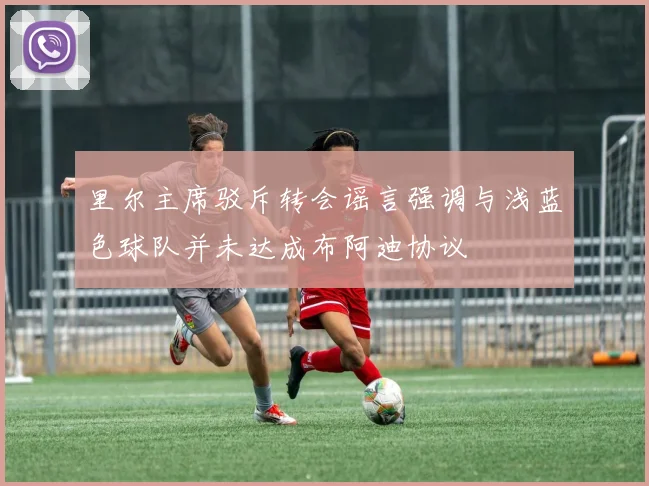 里尔主席驳斥转会谣言强调与浅蓝色球队并未达成布阿迪协议