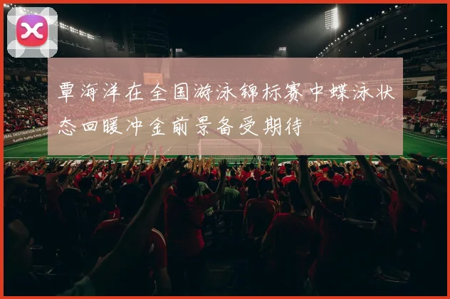 覃海洋在全国游泳锦标赛中蝶泳状态回暖冲金前景备受期待