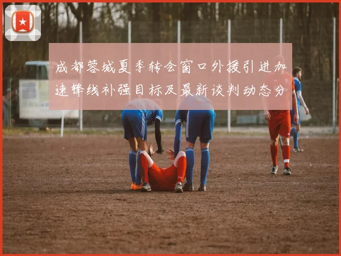 成都蓉城夏季转会窗口外援引进加速锋线补强目标及最新谈判动态分析