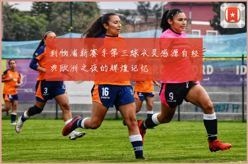 利物浦新赛季第三球衣灵感源自经典欧洲之夜的辉煌记忆